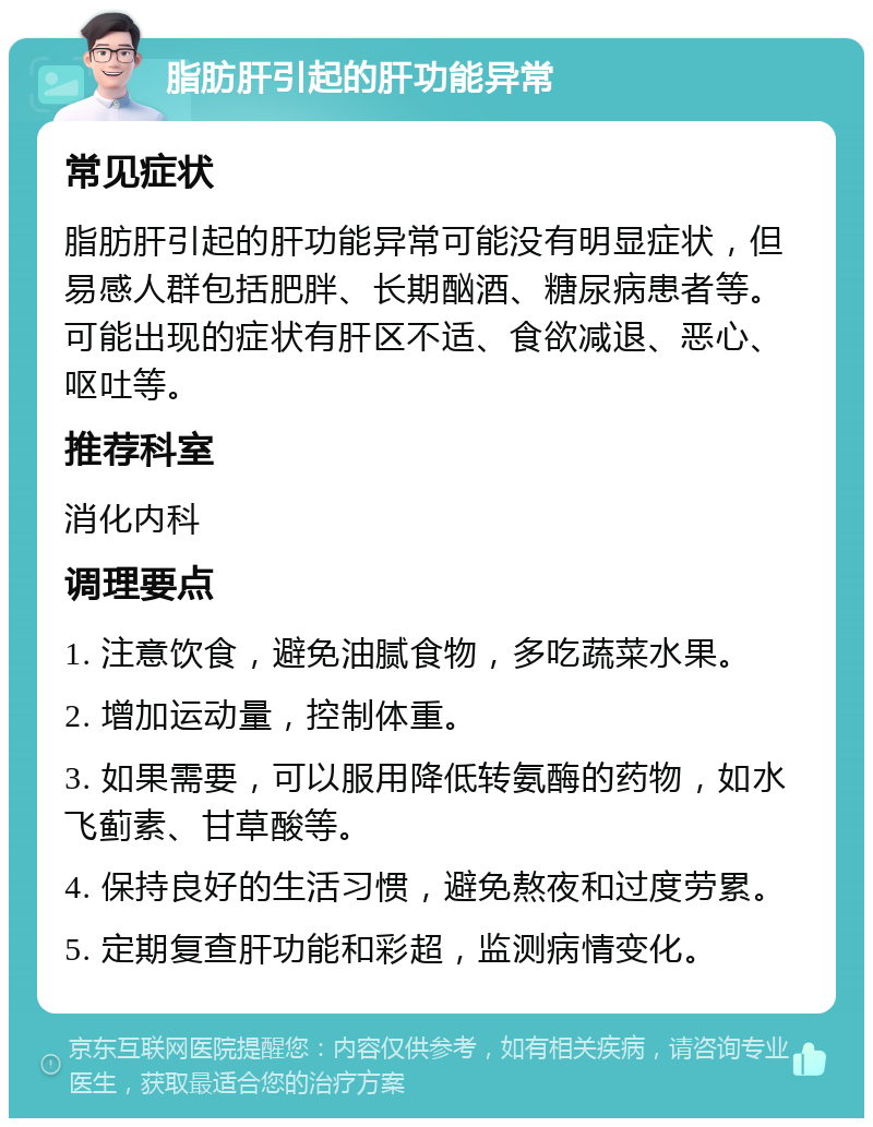 脂肪肝引起的肝功能异常 常见症状 脂肪肝引起的肝功能异常可能没有明显症状，但易感人群包括肥胖、长期酗酒、糖尿病患者等。可能出现的症状有肝区不适、食欲减退、恶心、呕吐等。 推荐科室 消化内科 调理要点 1. 注意饮食，避免油腻食物，多吃蔬菜水果。 2. 增加运动量，控制体重。 3. 如果需要，可以服用降低转氨酶的药物，如水飞蓟素、甘草酸等。 4. 保持良好的生活习惯，避免熬夜和过度劳累。 5. 定期复查肝功能和彩超，监测病情变化。