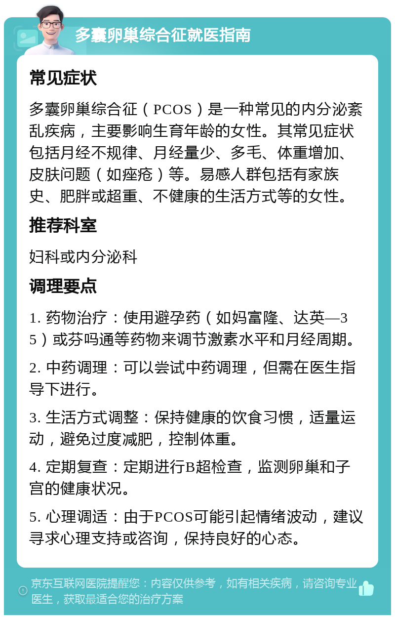 多囊卵巢综合征就医指南 常见症状 多囊卵巢综合征（PCOS）是一种常见的内分泌紊乱疾病，主要影响生育年龄的女性。其常见症状包括月经不规律、月经量少、多毛、体重增加、皮肤问题（如痤疮）等。易感人群包括有家族史、肥胖或超重、不健康的生活方式等的女性。 推荐科室 妇科或内分泌科 调理要点 1. 药物治疗：使用避孕药（如妈富隆、达英—35）或芬吗通等药物来调节激素水平和月经周期。 2. 中药调理：可以尝试中药调理，但需在医生指导下进行。 3. 生活方式调整：保持健康的饮食习惯，适量运动，避免过度减肥，控制体重。 4. 定期复查：定期进行B超检查，监测卵巢和子宫的健康状况。 5. 心理调适：由于PCOS可能引起情绪波动，建议寻求心理支持或咨询，保持良好的心态。