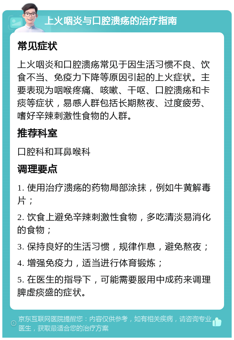 上火咽炎与口腔溃疡的治疗指南 常见症状 上火咽炎和口腔溃疡常见于因生活习惯不良、饮食不当、免疫力下降等原因引起的上火症状。主要表现为咽喉疼痛、咳嗽、干呕、口腔溃疡和卡痰等症状，易感人群包括长期熬夜、过度疲劳、嗜好辛辣刺激性食物的人群。 推荐科室 口腔科和耳鼻喉科 调理要点 1. 使用治疗溃疡的药物局部涂抹，例如牛黄解毒片； 2. 饮食上避免辛辣刺激性食物，多吃清淡易消化的食物； 3. 保持良好的生活习惯，规律作息，避免熬夜； 4. 增强免疫力，适当进行体育锻炼； 5. 在医生的指导下，可能需要服用中成药来调理脾虚痰盛的症状。