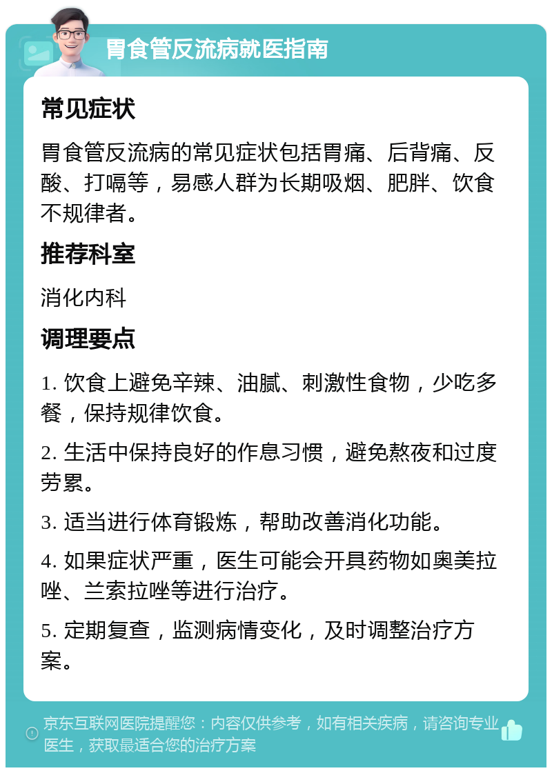 胃食管反流病就医指南 常见症状 胃食管反流病的常见症状包括胃痛、后背痛、反酸、打嗝等，易感人群为长期吸烟、肥胖、饮食不规律者。 推荐科室 消化内科 调理要点 1. 饮食上避免辛辣、油腻、刺激性食物，少吃多餐，保持规律饮食。 2. 生活中保持良好的作息习惯，避免熬夜和过度劳累。 3. 适当进行体育锻炼，帮助改善消化功能。 4. 如果症状严重，医生可能会开具药物如奥美拉唑、兰索拉唑等进行治疗。 5. 定期复查，监测病情变化，及时调整治疗方案。