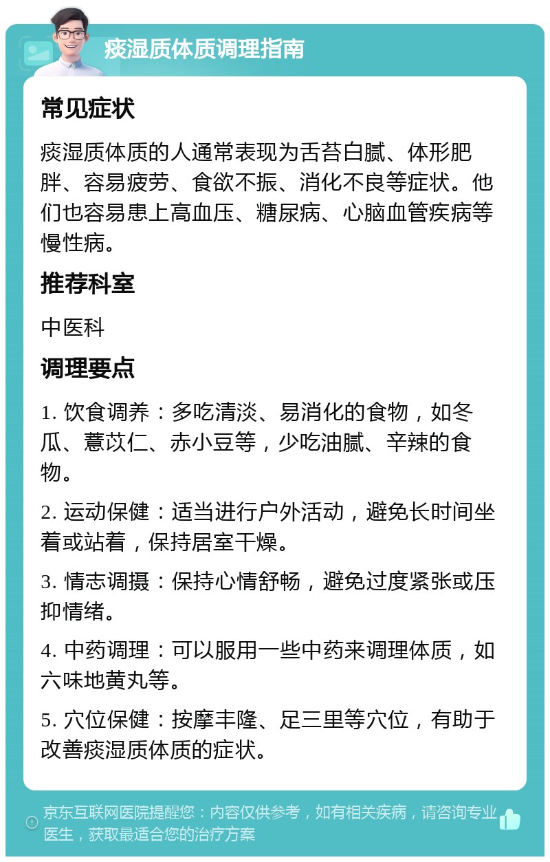 痰湿质体质调理指南 常见症状 痰湿质体质的人通常表现为舌苔白腻、体形肥胖、容易疲劳、食欲不振、消化不良等症状。他们也容易患上高血压、糖尿病、心脑血管疾病等慢性病。 推荐科室 中医科 调理要点 1. 饮食调养：多吃清淡、易消化的食物，如冬瓜、薏苡仁、赤小豆等，少吃油腻、辛辣的食物。 2. 运动保健：适当进行户外活动，避免长时间坐着或站着，保持居室干燥。 3. 情志调摄：保持心情舒畅，避免过度紧张或压抑情绪。 4. 中药调理：可以服用一些中药来调理体质，如六味地黄丸等。 5. 穴位保健：按摩丰隆、足三里等穴位，有助于改善痰湿质体质的症状。