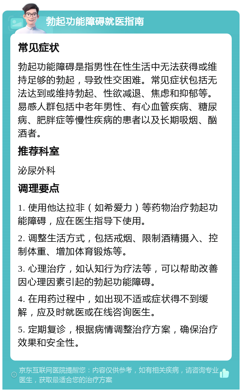 勃起功能障碍就医指南 常见症状 勃起功能障碍是指男性在性生活中无法获得或维持足够的勃起，导致性交困难。常见症状包括无法达到或维持勃起、性欲减退、焦虑和抑郁等。易感人群包括中老年男性、有心血管疾病、糖尿病、肥胖症等慢性疾病的患者以及长期吸烟、酗酒者。 推荐科室 泌尿外科 调理要点 1. 使用他达拉非（如希爱力）等药物治疗勃起功能障碍，应在医生指导下使用。 2. 调整生活方式，包括戒烟、限制酒精摄入、控制体重、增加体育锻炼等。 3. 心理治疗，如认知行为疗法等，可以帮助改善因心理因素引起的勃起功能障碍。 4. 在用药过程中，如出现不适或症状得不到缓解，应及时就医或在线咨询医生。 5. 定期复诊，根据病情调整治疗方案，确保治疗效果和安全性。