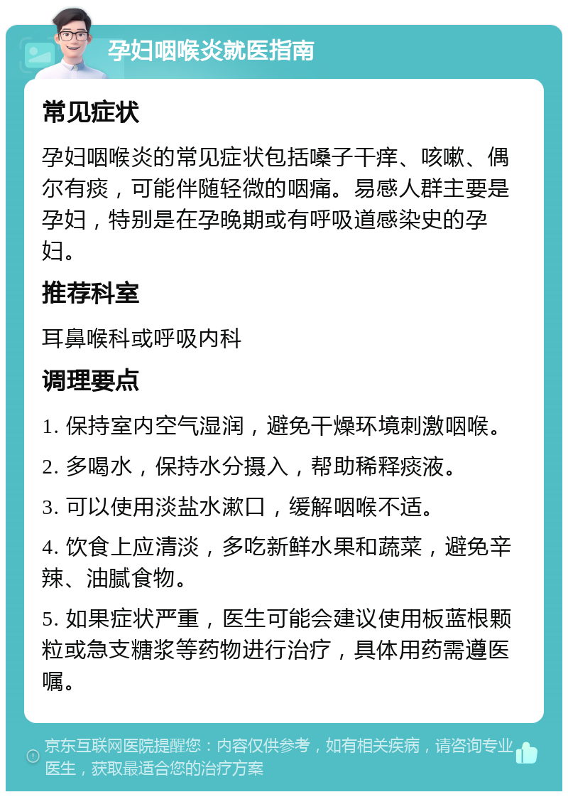 孕妇咽喉炎就医指南 常见症状 孕妇咽喉炎的常见症状包括嗓子干痒、咳嗽、偶尔有痰，可能伴随轻微的咽痛。易感人群主要是孕妇，特别是在孕晚期或有呼吸道感染史的孕妇。 推荐科室 耳鼻喉科或呼吸内科 调理要点 1. 保持室内空气湿润，避免干燥环境刺激咽喉。 2. 多喝水，保持水分摄入，帮助稀释痰液。 3. 可以使用淡盐水漱口，缓解咽喉不适。 4. 饮食上应清淡，多吃新鲜水果和蔬菜，避免辛辣、油腻食物。 5. 如果症状严重，医生可能会建议使用板蓝根颗粒或急支糖浆等药物进行治疗，具体用药需遵医嘱。