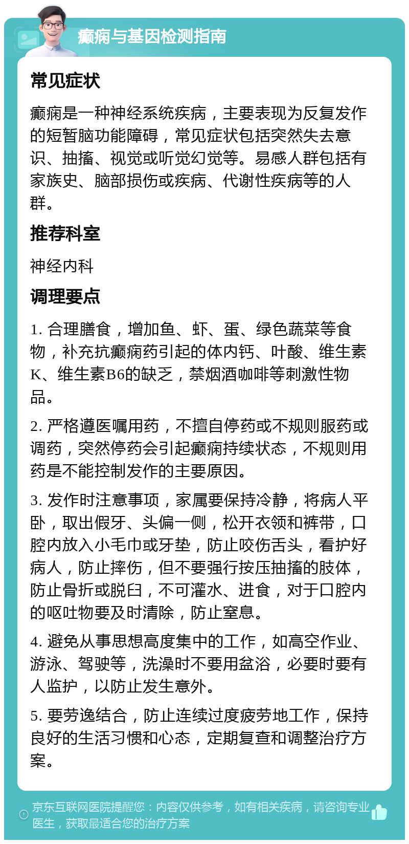 癫痫与基因检测指南 常见症状 癫痫是一种神经系统疾病，主要表现为反复发作的短暂脑功能障碍，常见症状包括突然失去意识、抽搐、视觉或听觉幻觉等。易感人群包括有家族史、脑部损伤或疾病、代谢性疾病等的人群。 推荐科室 神经内科 调理要点 1. 合理膳食，增加鱼、虾、蛋、绿色蔬菜等食物，补充抗癫痫药引起的体内钙、叶酸、维生素K、维生素B6的缺乏，禁烟酒咖啡等刺激性物品。 2. 严格遵医嘱用药，不擅自停药或不规则服药或调药，突然停药会引起癫痫持续状态，不规则用药是不能控制发作的主要原因。 3. 发作时注意事项，家属要保持冷静，将病人平卧，取出假牙、头偏一侧，松开衣领和裤带，口腔内放入小毛巾或牙垫，防止咬伤舌头，看护好病人，防止摔伤，但不要强行按压抽搐的肢体，防止骨折或脱臼，不可灌水、进食，对于口腔内的呕吐物要及时清除，防止窒息。 4. 避免从事思想高度集中的工作，如高空作业、游泳、驾驶等，洗澡时不要用盆浴，必要时要有人监护，以防止发生意外。 5. 要劳逸结合，防止连续过度疲劳地工作，保持良好的生活习惯和心态，定期复查和调整治疗方案。