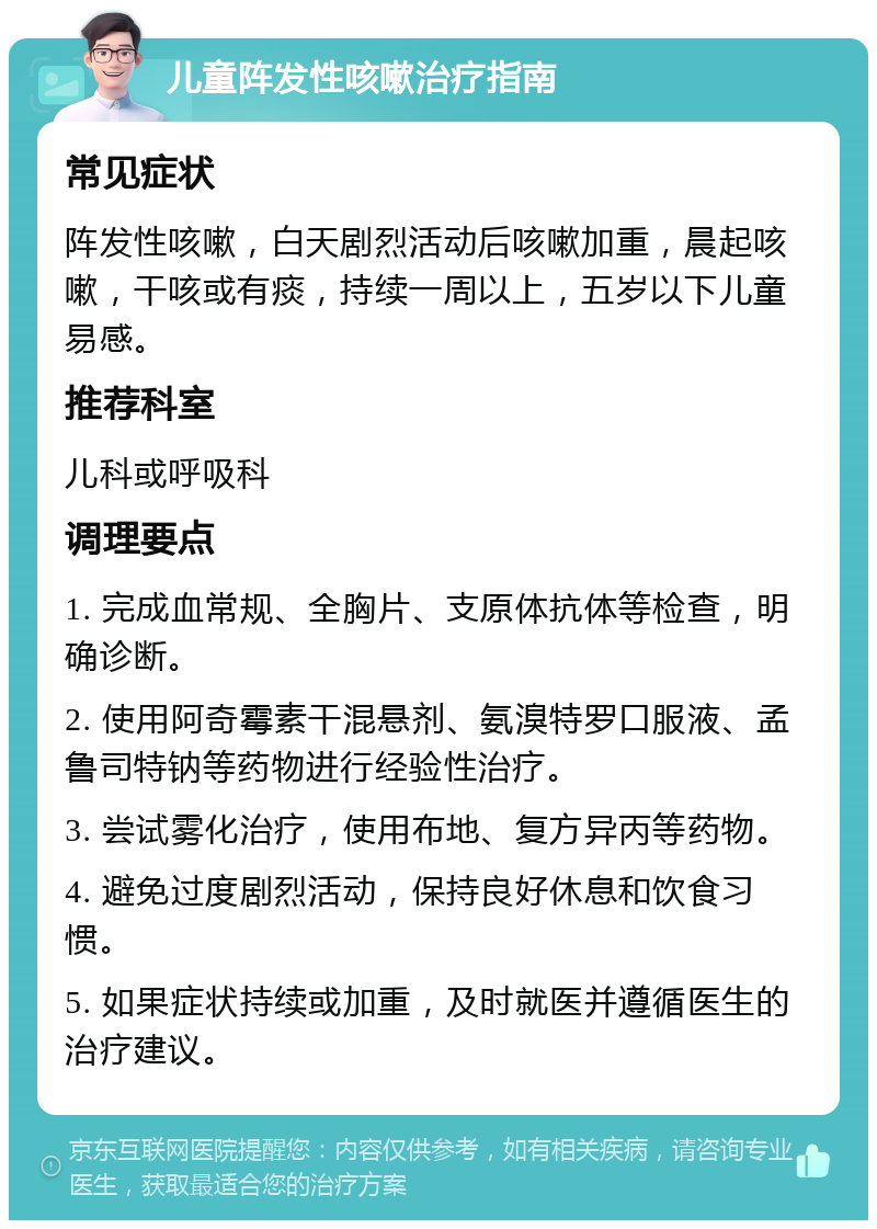 儿童阵发性咳嗽治疗指南 常见症状 阵发性咳嗽，白天剧烈活动后咳嗽加重，晨起咳嗽，干咳或有痰，持续一周以上，五岁以下儿童易感。 推荐科室 儿科或呼吸科 调理要点 1. 完成血常规、全胸片、支原体抗体等检查，明确诊断。 2. 使用阿奇霉素干混悬剂、氨溴特罗口服液、孟鲁司特钠等药物进行经验性治疗。 3. 尝试雾化治疗，使用布地、复方异丙等药物。 4. 避免过度剧烈活动，保持良好休息和饮食习惯。 5. 如果症状持续或加重，及时就医并遵循医生的治疗建议。