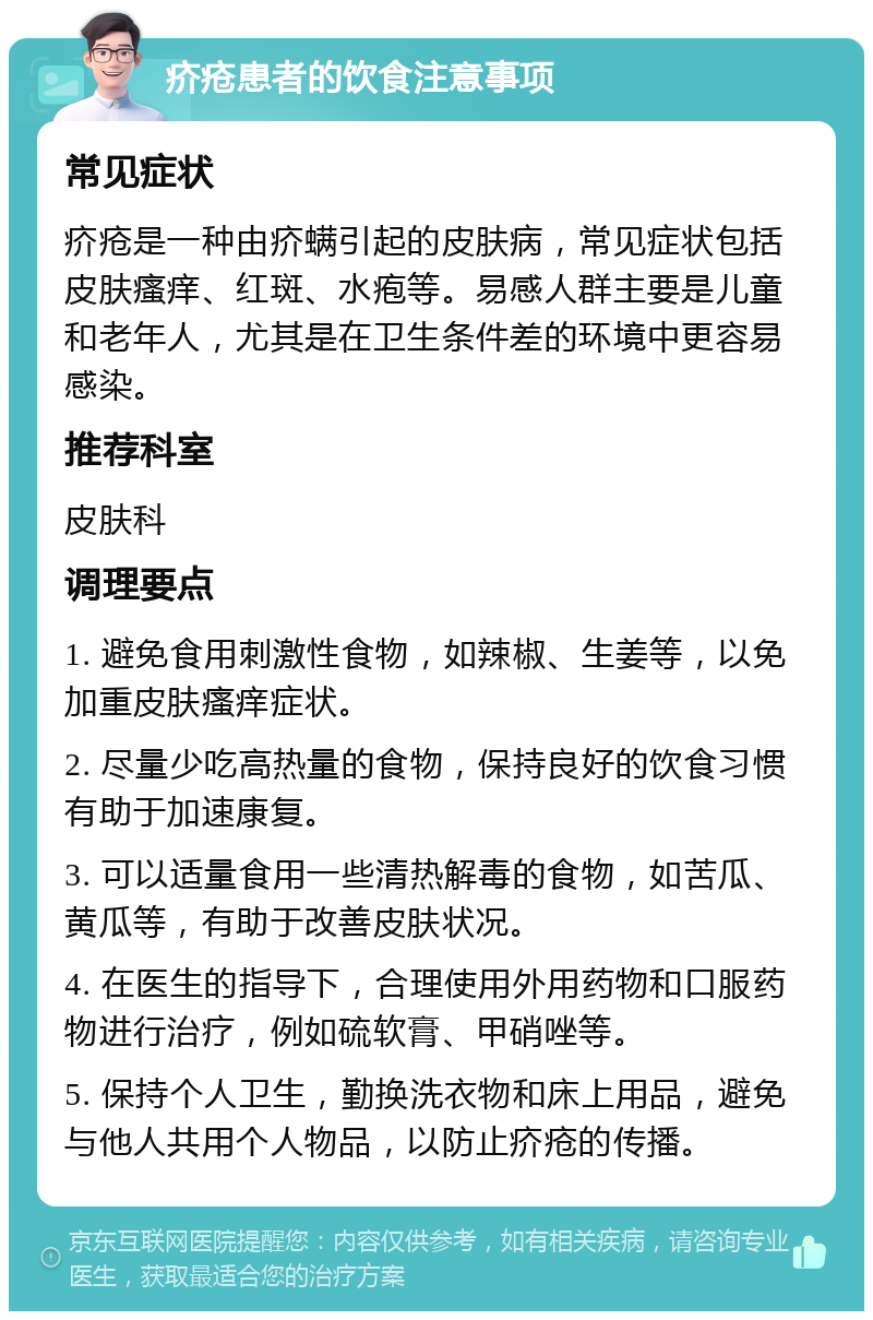 疥疮患者的饮食注意事项 常见症状 疥疮是一种由疥螨引起的皮肤病，常见症状包括皮肤瘙痒、红斑、水疱等。易感人群主要是儿童和老年人，尤其是在卫生条件差的环境中更容易感染。 推荐科室 皮肤科 调理要点 1. 避免食用刺激性食物，如辣椒、生姜等，以免加重皮肤瘙痒症状。 2. 尽量少吃高热量的食物，保持良好的饮食习惯有助于加速康复。 3. 可以适量食用一些清热解毒的食物，如苦瓜、黄瓜等，有助于改善皮肤状况。 4. 在医生的指导下，合理使用外用药物和口服药物进行治疗，例如硫软膏、甲硝唑等。 5. 保持个人卫生，勤换洗衣物和床上用品，避免与他人共用个人物品，以防止疥疮的传播。