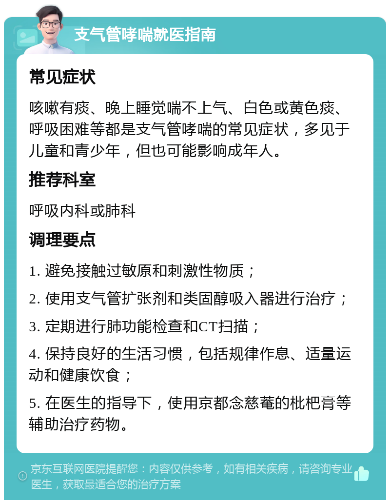 支气管哮喘就医指南 常见症状 咳嗽有痰、晚上睡觉喘不上气、白色或黄色痰、呼吸困难等都是支气管哮喘的常见症状，多见于儿童和青少年，但也可能影响成年人。 推荐科室 呼吸内科或肺科 调理要点 1. 避免接触过敏原和刺激性物质； 2. 使用支气管扩张剂和类固醇吸入器进行治疗； 3. 定期进行肺功能检查和CT扫描； 4. 保持良好的生活习惯，包括规律作息、适量运动和健康饮食； 5. 在医生的指导下，使用京都念慈菴的枇杷膏等辅助治疗药物。