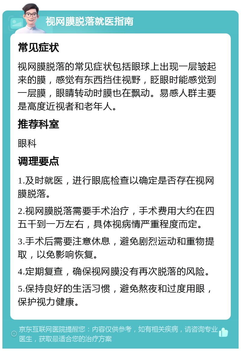 视网膜脱落就医指南 常见症状 视网膜脱落的常见症状包括眼球上出现一层皱起来的膜，感觉有东西挡住视野，眨眼时能感觉到一层膜，眼睛转动时膜也在飘动。易感人群主要是高度近视者和老年人。 推荐科室 眼科 调理要点 1.及时就医，进行眼底检查以确定是否存在视网膜脱落。 2.视网膜脱落需要手术治疗，手术费用大约在四五千到一万左右，具体视病情严重程度而定。 3.手术后需要注意休息，避免剧烈运动和重物提取，以免影响恢复。 4.定期复查，确保视网膜没有再次脱落的风险。 5.保持良好的生活习惯，避免熬夜和过度用眼，保护视力健康。