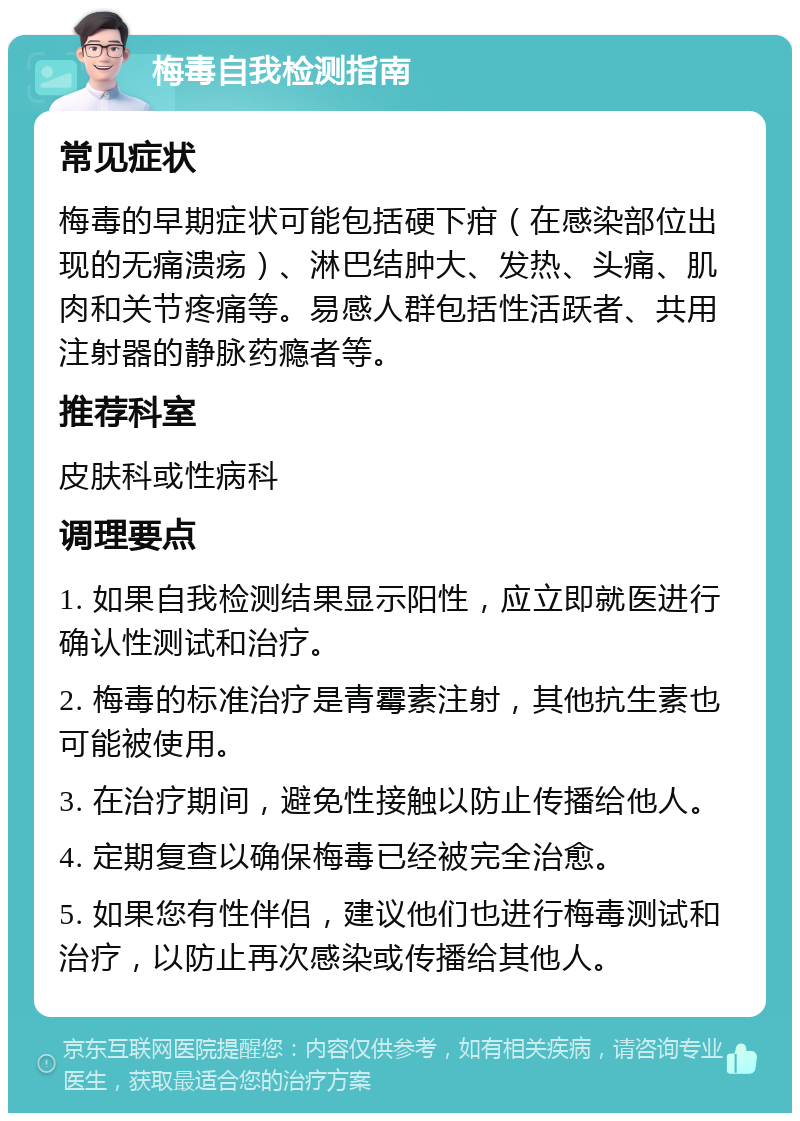 梅毒自我检测指南 常见症状 梅毒的早期症状可能包括硬下疳（在感染部位出现的无痛溃疡）、淋巴结肿大、发热、头痛、肌肉和关节疼痛等。易感人群包括性活跃者、共用注射器的静脉药瘾者等。 推荐科室 皮肤科或性病科 调理要点 1. 如果自我检测结果显示阳性，应立即就医进行确认性测试和治疗。 2. 梅毒的标准治疗是青霉素注射，其他抗生素也可能被使用。 3. 在治疗期间，避免性接触以防止传播给他人。 4. 定期复查以确保梅毒已经被完全治愈。 5. 如果您有性伴侣，建议他们也进行梅毒测试和治疗，以防止再次感染或传播给其他人。