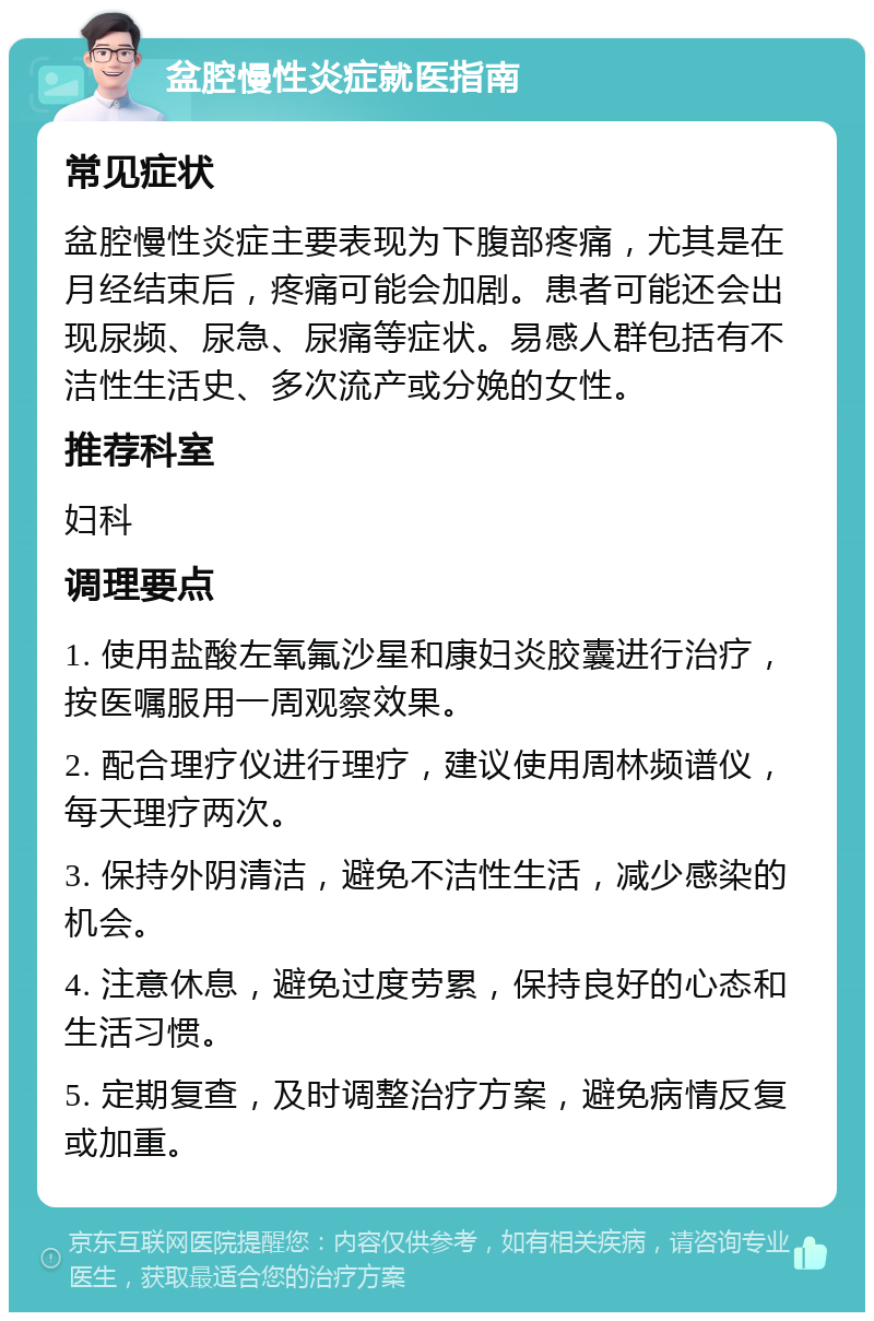 盆腔慢性炎症就医指南 常见症状 盆腔慢性炎症主要表现为下腹部疼痛，尤其是在月经结束后，疼痛可能会加剧。患者可能还会出现尿频、尿急、尿痛等症状。易感人群包括有不洁性生活史、多次流产或分娩的女性。 推荐科室 妇科 调理要点 1. 使用盐酸左氧氟沙星和康妇炎胶囊进行治疗，按医嘱服用一周观察效果。 2. 配合理疗仪进行理疗，建议使用周林频谱仪，每天理疗两次。 3. 保持外阴清洁，避免不洁性生活，减少感染的机会。 4. 注意休息，避免过度劳累，保持良好的心态和生活习惯。 5. 定期复查，及时调整治疗方案，避免病情反复或加重。