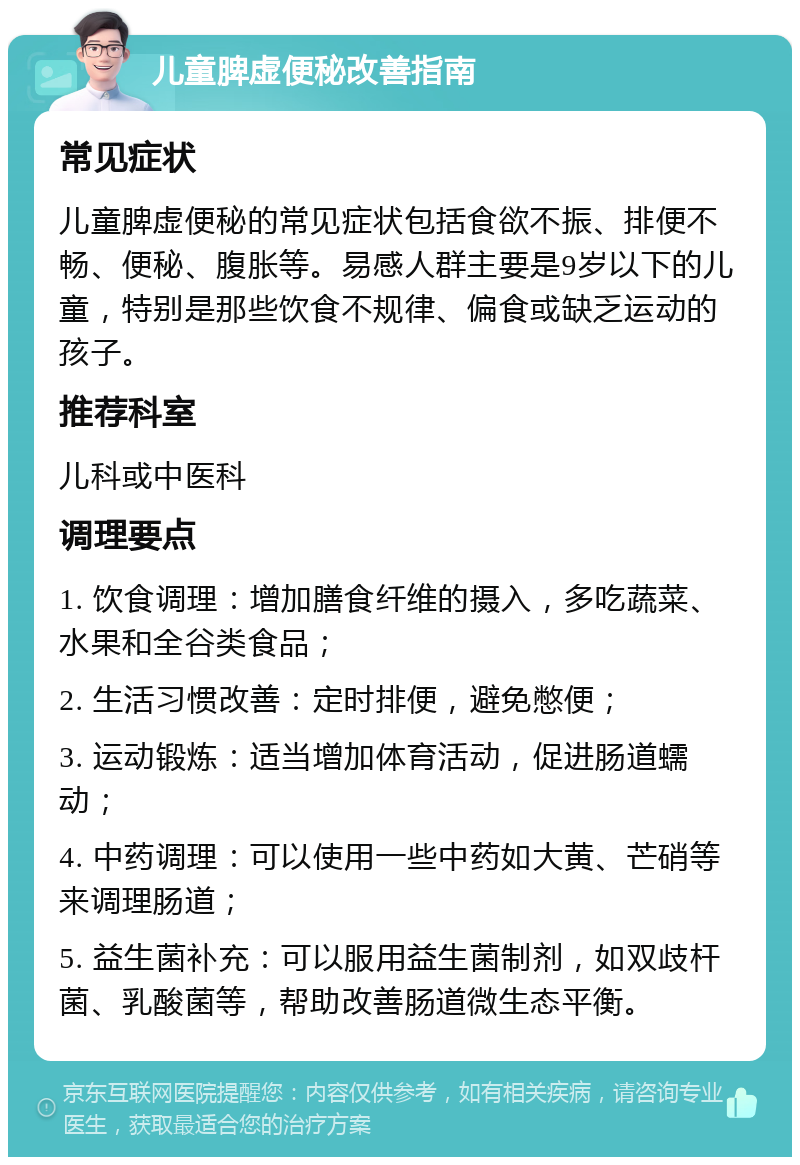 儿童脾虚便秘改善指南 常见症状 儿童脾虚便秘的常见症状包括食欲不振、排便不畅、便秘、腹胀等。易感人群主要是9岁以下的儿童，特别是那些饮食不规律、偏食或缺乏运动的孩子。 推荐科室 儿科或中医科 调理要点 1. 饮食调理：增加膳食纤维的摄入，多吃蔬菜、水果和全谷类食品； 2. 生活习惯改善：定时排便，避免憋便； 3. 运动锻炼：适当增加体育活动，促进肠道蠕动； 4. 中药调理：可以使用一些中药如大黄、芒硝等来调理肠道； 5. 益生菌补充：可以服用益生菌制剂，如双歧杆菌、乳酸菌等，帮助改善肠道微生态平衡。