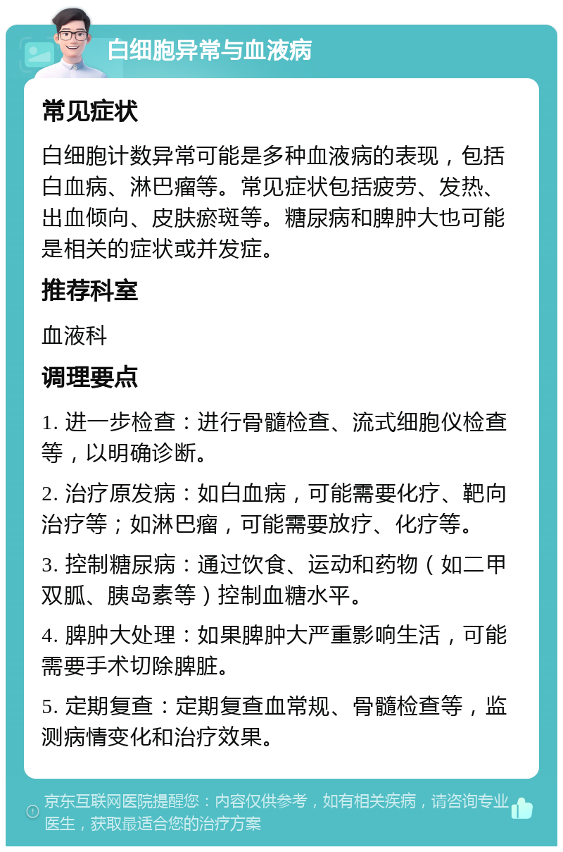 白细胞异常与血液病 常见症状 白细胞计数异常可能是多种血液病的表现，包括白血病、淋巴瘤等。常见症状包括疲劳、发热、出血倾向、皮肤瘀斑等。糖尿病和脾肿大也可能是相关的症状或并发症。 推荐科室 血液科 调理要点 1. 进一步检查：进行骨髓检查、流式细胞仪检查等，以明确诊断。 2. 治疗原发病：如白血病，可能需要化疗、靶向治疗等；如淋巴瘤，可能需要放疗、化疗等。 3. 控制糖尿病：通过饮食、运动和药物（如二甲双胍、胰岛素等）控制血糖水平。 4. 脾肿大处理：如果脾肿大严重影响生活，可能需要手术切除脾脏。 5. 定期复查：定期复查血常规、骨髓检查等，监测病情变化和治疗效果。