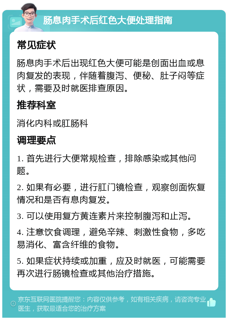 肠息肉手术后红色大便处理指南 常见症状 肠息肉手术后出现红色大便可能是创面出血或息肉复发的表现，伴随着腹泻、便秘、肚子闷等症状，需要及时就医排查原因。 推荐科室 消化内科或肛肠科 调理要点 1. 首先进行大便常规检查，排除感染或其他问题。 2. 如果有必要，进行肛门镜检查，观察创面恢复情况和是否有息肉复发。 3. 可以使用复方黄连素片来控制腹泻和止泻。 4. 注意饮食调理，避免辛辣、刺激性食物，多吃易消化、富含纤维的食物。 5. 如果症状持续或加重，应及时就医，可能需要再次进行肠镜检查或其他治疗措施。