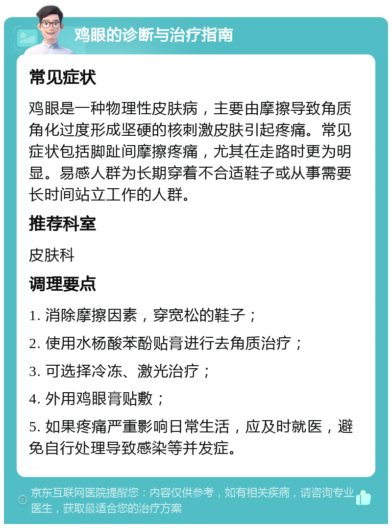 鸡眼的诊断与治疗指南 常见症状 鸡眼是一种物理性皮肤病，主要由摩擦导致角质角化过度形成坚硬的核刺激皮肤引起疼痛。常见症状包括脚趾间摩擦疼痛，尤其在走路时更为明显。易感人群为长期穿着不合适鞋子或从事需要长时间站立工作的人群。 推荐科室 皮肤科 调理要点 1. 消除摩擦因素，穿宽松的鞋子； 2. 使用水杨酸苯酚贴膏进行去角质治疗； 3. 可选择冷冻、激光治疗； 4. 外用鸡眼膏贴敷； 5. 如果疼痛严重影响日常生活，应及时就医，避免自行处理导致感染等并发症。