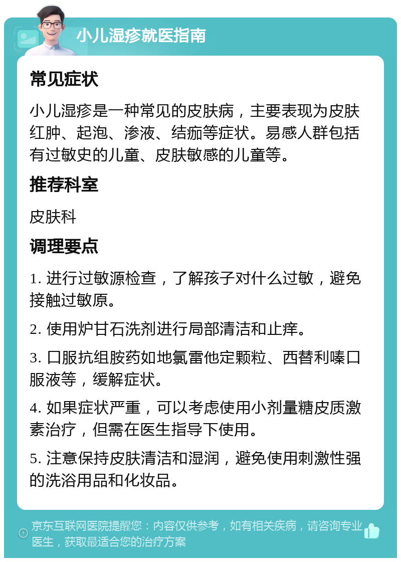 小儿湿疹就医指南 常见症状 小儿湿疹是一种常见的皮肤病，主要表现为皮肤红肿、起泡、渗液、结痂等症状。易感人群包括有过敏史的儿童、皮肤敏感的儿童等。 推荐科室 皮肤科 调理要点 1. 进行过敏源检查，了解孩子对什么过敏，避免接触过敏原。 2. 使用炉甘石洗剂进行局部清洁和止痒。 3. 口服抗组胺药如地氯雷他定颗粒、西替利嗪口服液等，缓解症状。 4. 如果症状严重，可以考虑使用小剂量糖皮质激素治疗，但需在医生指导下使用。 5. 注意保持皮肤清洁和湿润，避免使用刺激性强的洗浴用品和化妆品。