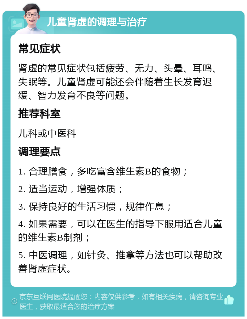 儿童肾虚的调理与治疗 常见症状 肾虚的常见症状包括疲劳、无力、头晕、耳鸣、失眠等。儿童肾虚可能还会伴随着生长发育迟缓、智力发育不良等问题。 推荐科室 儿科或中医科 调理要点 1. 合理膳食，多吃富含维生素B的食物； 2. 适当运动，增强体质； 3. 保持良好的生活习惯，规律作息； 4. 如果需要，可以在医生的指导下服用适合儿童的维生素B制剂； 5. 中医调理，如针灸、推拿等方法也可以帮助改善肾虚症状。