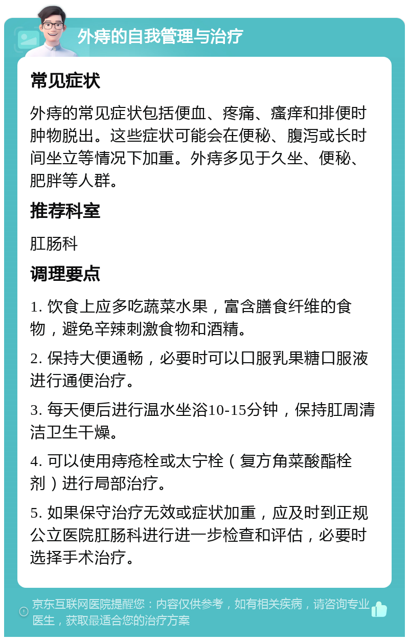 外痔的自我管理与治疗 常见症状 外痔的常见症状包括便血、疼痛、瘙痒和排便时肿物脱出。这些症状可能会在便秘、腹泻或长时间坐立等情况下加重。外痔多见于久坐、便秘、肥胖等人群。 推荐科室 肛肠科 调理要点 1. 饮食上应多吃蔬菜水果，富含膳食纤维的食物，避免辛辣刺激食物和酒精。 2. 保持大便通畅，必要时可以口服乳果糖口服液进行通便治疗。 3. 每天便后进行温水坐浴10-15分钟，保持肛周清洁卫生干燥。 4. 可以使用痔疮栓或太宁栓（复方角菜酸酯栓剂）进行局部治疗。 5. 如果保守治疗无效或症状加重，应及时到正规公立医院肛肠科进行进一步检查和评估，必要时选择手术治疗。