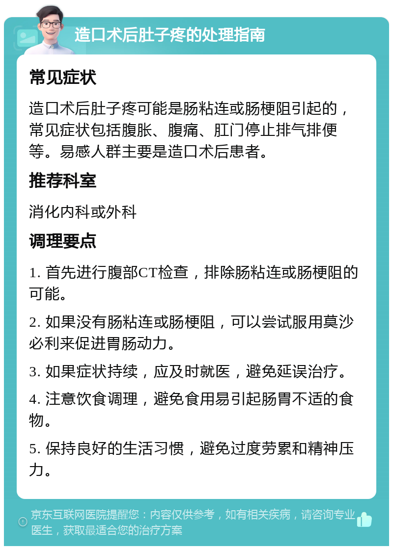 造口术后肚子疼的处理指南 常见症状 造口术后肚子疼可能是肠粘连或肠梗阻引起的，常见症状包括腹胀、腹痛、肛门停止排气排便等。易感人群主要是造口术后患者。 推荐科室 消化内科或外科 调理要点 1. 首先进行腹部CT检查，排除肠粘连或肠梗阻的可能。 2. 如果没有肠粘连或肠梗阻，可以尝试服用莫沙必利来促进胃肠动力。 3. 如果症状持续，应及时就医，避免延误治疗。 4. 注意饮食调理，避免食用易引起肠胃不适的食物。 5. 保持良好的生活习惯，避免过度劳累和精神压力。