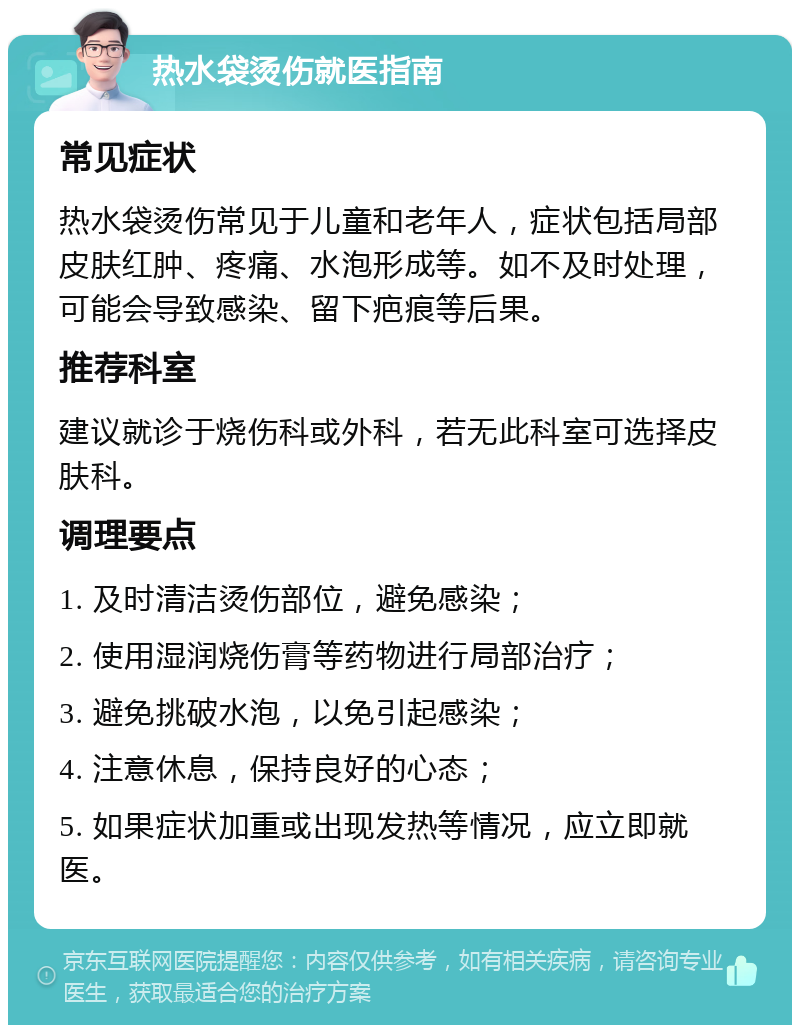 热水袋烫伤就医指南 常见症状 热水袋烫伤常见于儿童和老年人，症状包括局部皮肤红肿、疼痛、水泡形成等。如不及时处理，可能会导致感染、留下疤痕等后果。 推荐科室 建议就诊于烧伤科或外科，若无此科室可选择皮肤科。 调理要点 1. 及时清洁烫伤部位，避免感染； 2. 使用湿润烧伤膏等药物进行局部治疗； 3. 避免挑破水泡，以免引起感染； 4. 注意休息，保持良好的心态； 5. 如果症状加重或出现发热等情况，应立即就医。