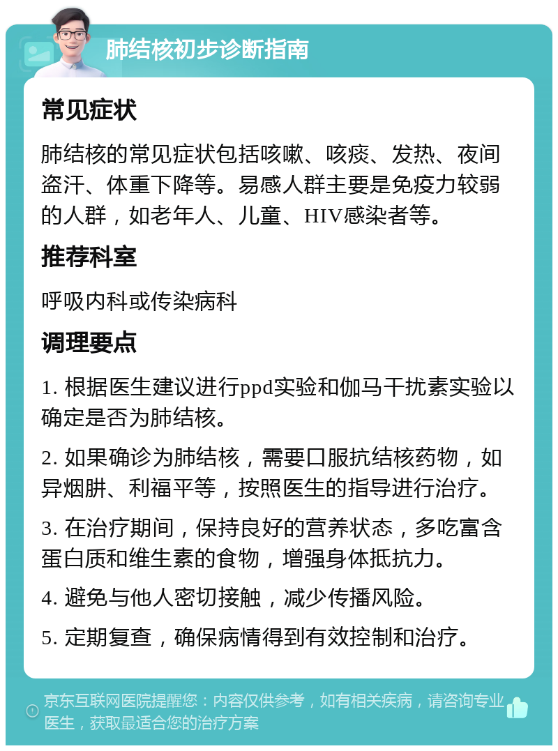 肺结核初步诊断指南 常见症状 肺结核的常见症状包括咳嗽、咳痰、发热、夜间盗汗、体重下降等。易感人群主要是免疫力较弱的人群，如老年人、儿童、HIV感染者等。 推荐科室 呼吸内科或传染病科 调理要点 1. 根据医生建议进行ppd实验和伽马干扰素实验以确定是否为肺结核。 2. 如果确诊为肺结核，需要口服抗结核药物，如异烟肼、利福平等，按照医生的指导进行治疗。 3. 在治疗期间，保持良好的营养状态，多吃富含蛋白质和维生素的食物，增强身体抵抗力。 4. 避免与他人密切接触，减少传播风险。 5. 定期复查，确保病情得到有效控制和治疗。