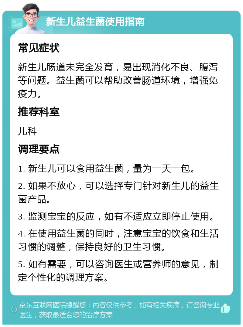 新生儿益生菌使用指南 常见症状 新生儿肠道未完全发育，易出现消化不良、腹泻等问题。益生菌可以帮助改善肠道环境，增强免疫力。 推荐科室 儿科 调理要点 1. 新生儿可以食用益生菌，量为一天一包。 2. 如果不放心，可以选择专门针对新生儿的益生菌产品。 3. 监测宝宝的反应，如有不适应立即停止使用。 4. 在使用益生菌的同时，注意宝宝的饮食和生活习惯的调整，保持良好的卫生习惯。 5. 如有需要，可以咨询医生或营养师的意见，制定个性化的调理方案。