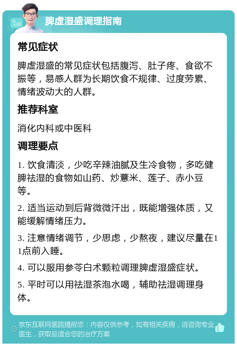 脾虚湿盛调理指南 常见症状 脾虚湿盛的常见症状包括腹泻、肚子疼、食欲不振等，易感人群为长期饮食不规律、过度劳累、情绪波动大的人群。 推荐科室 消化内科或中医科 调理要点 1. 饮食清淡，少吃辛辣油腻及生冷食物，多吃健脾祛湿的食物如山药、炒薏米、莲子、赤小豆等。 2. 适当运动到后背微微汗出，既能增强体质，又能缓解情绪压力。 3. 注意情绪调节，少思虑，少熬夜，建议尽量在11点前入睡。 4. 可以服用参苓白术颗粒调理脾虚湿盛症状。 5. 平时可以用祛湿茶泡水喝，辅助祛湿调理身体。