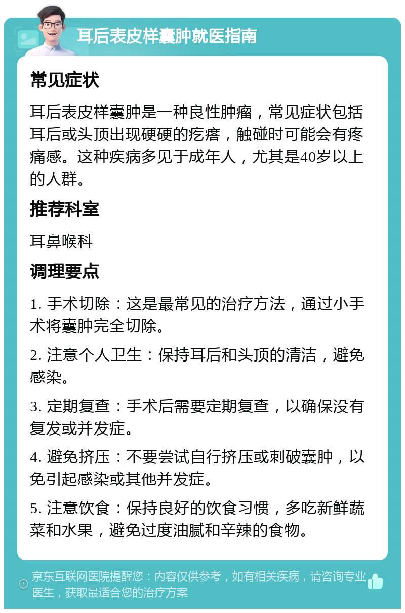 耳后表皮样囊肿就医指南 常见症状 耳后表皮样囊肿是一种良性肿瘤，常见症状包括耳后或头顶出现硬硬的疙瘩，触碰时可能会有疼痛感。这种疾病多见于成年人，尤其是40岁以上的人群。 推荐科室 耳鼻喉科 调理要点 1. 手术切除：这是最常见的治疗方法，通过小手术将囊肿完全切除。 2. 注意个人卫生：保持耳后和头顶的清洁，避免感染。 3. 定期复查：手术后需要定期复查，以确保没有复发或并发症。 4. 避免挤压：不要尝试自行挤压或刺破囊肿，以免引起感染或其他并发症。 5. 注意饮食：保持良好的饮食习惯，多吃新鲜蔬菜和水果，避免过度油腻和辛辣的食物。