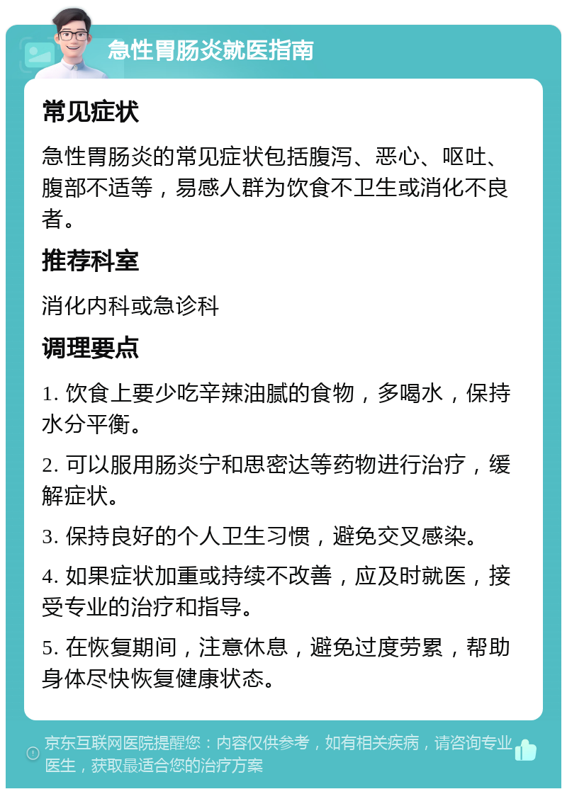 急性胃肠炎就医指南 常见症状 急性胃肠炎的常见症状包括腹泻、恶心、呕吐、腹部不适等，易感人群为饮食不卫生或消化不良者。 推荐科室 消化内科或急诊科 调理要点 1. 饮食上要少吃辛辣油腻的食物，多喝水，保持水分平衡。 2. 可以服用肠炎宁和思密达等药物进行治疗，缓解症状。 3. 保持良好的个人卫生习惯，避免交叉感染。 4. 如果症状加重或持续不改善，应及时就医，接受专业的治疗和指导。 5. 在恢复期间，注意休息，避免过度劳累，帮助身体尽快恢复健康状态。