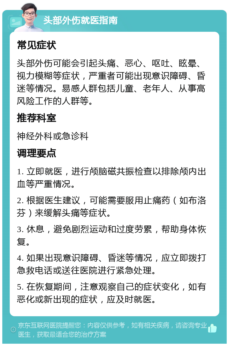 头部外伤就医指南 常见症状 头部外伤可能会引起头痛、恶心、呕吐、眩晕、视力模糊等症状，严重者可能出现意识障碍、昏迷等情况。易感人群包括儿童、老年人、从事高风险工作的人群等。 推荐科室 神经外科或急诊科 调理要点 1. 立即就医，进行颅脑磁共振检查以排除颅内出血等严重情况。 2. 根据医生建议，可能需要服用止痛药（如布洛芬）来缓解头痛等症状。 3. 休息，避免剧烈运动和过度劳累，帮助身体恢复。 4. 如果出现意识障碍、昏迷等情况，应立即拨打急救电话或送往医院进行紧急处理。 5. 在恢复期间，注意观察自己的症状变化，如有恶化或新出现的症状，应及时就医。