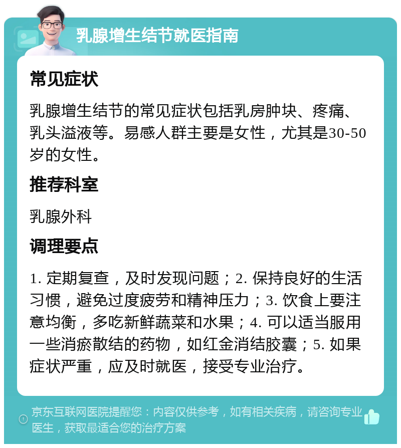 乳腺增生结节就医指南 常见症状 乳腺增生结节的常见症状包括乳房肿块、疼痛、乳头溢液等。易感人群主要是女性，尤其是30-50岁的女性。 推荐科室 乳腺外科 调理要点 1. 定期复查，及时发现问题；2. 保持良好的生活习惯，避免过度疲劳和精神压力；3. 饮食上要注意均衡，多吃新鲜蔬菜和水果；4. 可以适当服用一些消瘀散结的药物，如红金消结胶囊；5. 如果症状严重，应及时就医，接受专业治疗。