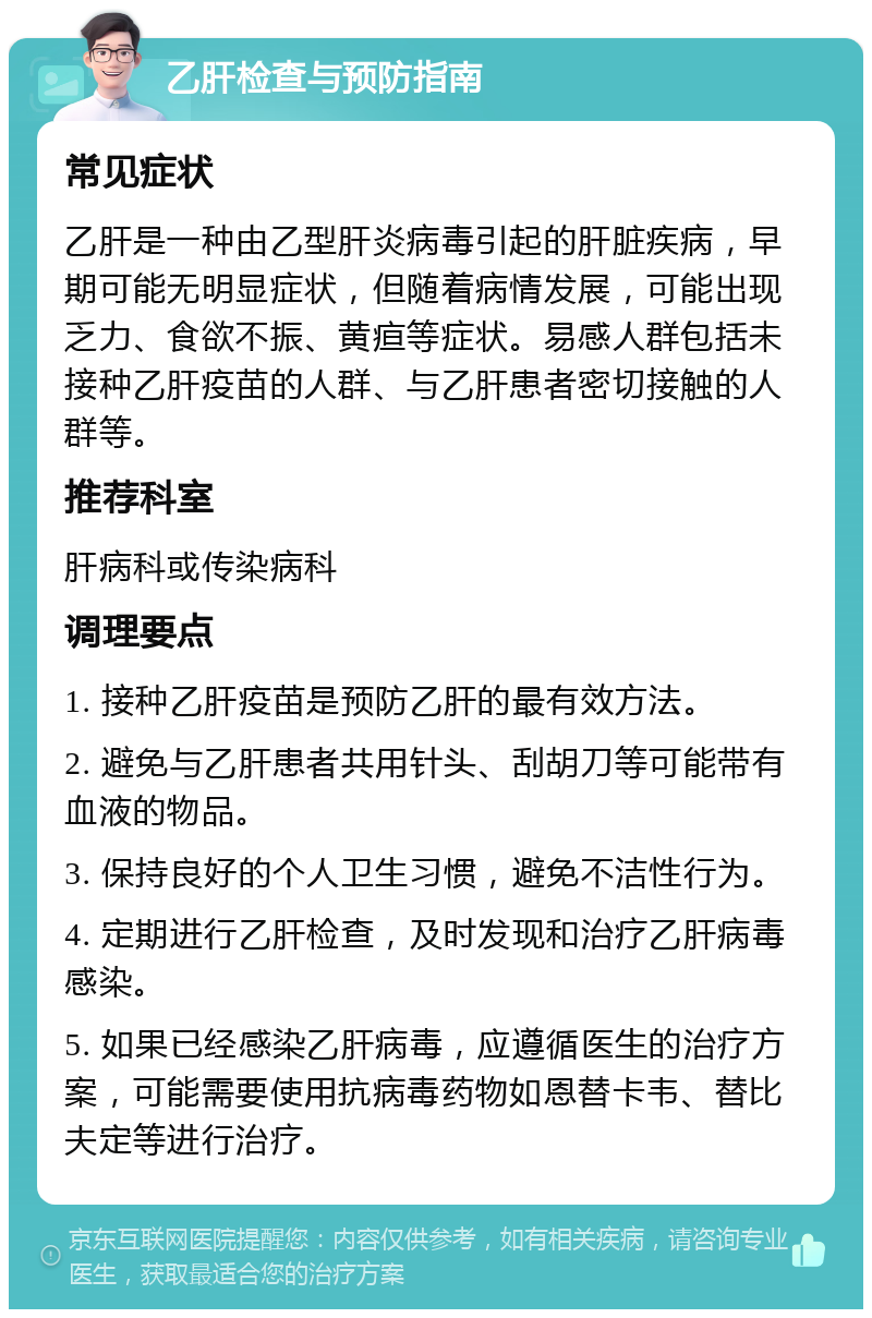 乙肝检查与预防指南 常见症状 乙肝是一种由乙型肝炎病毒引起的肝脏疾病，早期可能无明显症状，但随着病情发展，可能出现乏力、食欲不振、黄疸等症状。易感人群包括未接种乙肝疫苗的人群、与乙肝患者密切接触的人群等。 推荐科室 肝病科或传染病科 调理要点 1. 接种乙肝疫苗是预防乙肝的最有效方法。 2. 避免与乙肝患者共用针头、刮胡刀等可能带有血液的物品。 3. 保持良好的个人卫生习惯，避免不洁性行为。 4. 定期进行乙肝检查，及时发现和治疗乙肝病毒感染。 5. 如果已经感染乙肝病毒，应遵循医生的治疗方案，可能需要使用抗病毒药物如恩替卡韦、替比夫定等进行治疗。