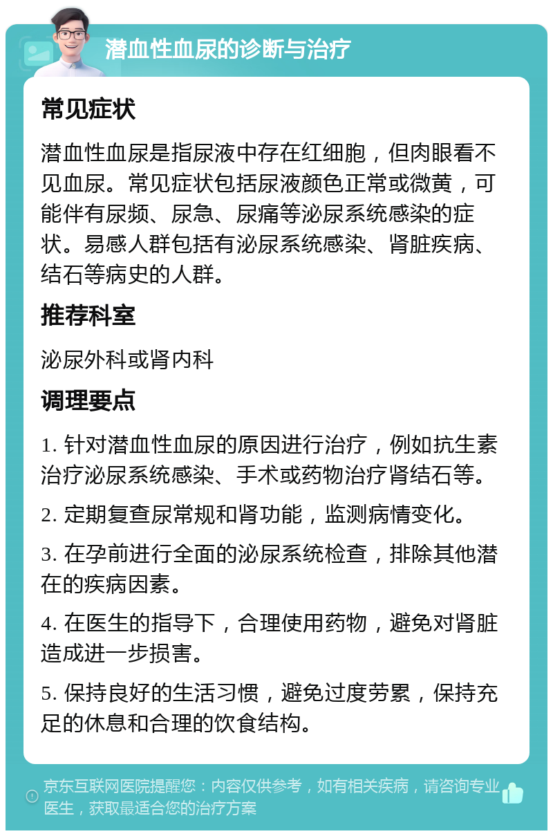 潜血性血尿的诊断与治疗 常见症状 潜血性血尿是指尿液中存在红细胞，但肉眼看不见血尿。常见症状包括尿液颜色正常或微黄，可能伴有尿频、尿急、尿痛等泌尿系统感染的症状。易感人群包括有泌尿系统感染、肾脏疾病、结石等病史的人群。 推荐科室 泌尿外科或肾内科 调理要点 1. 针对潜血性血尿的原因进行治疗，例如抗生素治疗泌尿系统感染、手术或药物治疗肾结石等。 2. 定期复查尿常规和肾功能，监测病情变化。 3. 在孕前进行全面的泌尿系统检查，排除其他潜在的疾病因素。 4. 在医生的指导下，合理使用药物，避免对肾脏造成进一步损害。 5. 保持良好的生活习惯，避免过度劳累，保持充足的休息和合理的饮食结构。