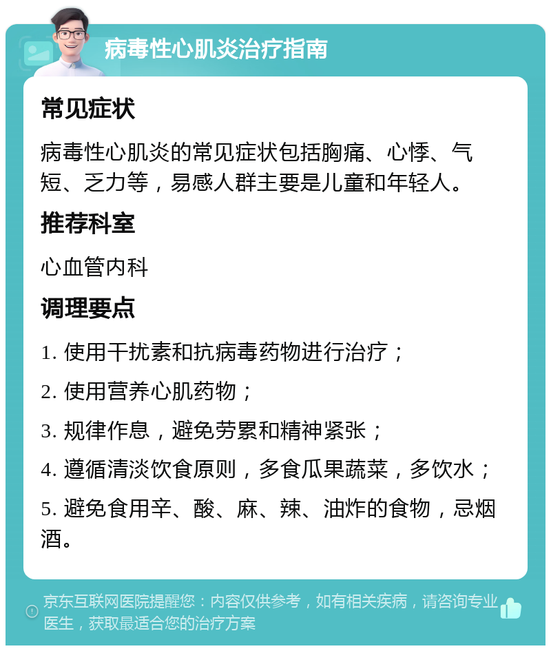 病毒性心肌炎治疗指南 常见症状 病毒性心肌炎的常见症状包括胸痛、心悸、气短、乏力等，易感人群主要是儿童和年轻人。 推荐科室 心血管内科 调理要点 1. 使用干扰素和抗病毒药物进行治疗； 2. 使用营养心肌药物； 3. 规律作息，避免劳累和精神紧张； 4. 遵循清淡饮食原则，多食瓜果蔬菜，多饮水； 5. 避免食用辛、酸、麻、辣、油炸的食物，忌烟酒。