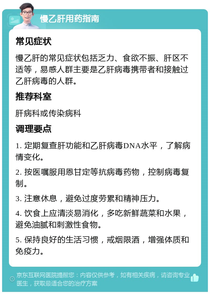 慢乙肝用药指南 常见症状 慢乙肝的常见症状包括乏力、食欲不振、肝区不适等，易感人群主要是乙肝病毒携带者和接触过乙肝病毒的人群。 推荐科室 肝病科或传染病科 调理要点 1. 定期复查肝功能和乙肝病毒DNA水平，了解病情变化。 2. 按医嘱服用恩甘定等抗病毒药物，控制病毒复制。 3. 注意休息，避免过度劳累和精神压力。 4. 饮食上应清淡易消化，多吃新鲜蔬菜和水果，避免油腻和刺激性食物。 5. 保持良好的生活习惯，戒烟限酒，增强体质和免疫力。