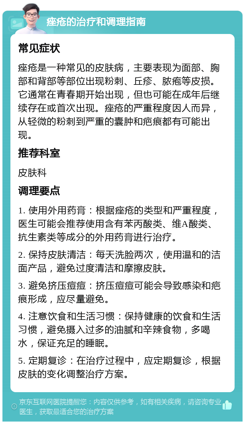 痤疮的治疗和调理指南 常见症状 痤疮是一种常见的皮肤病，主要表现为面部、胸部和背部等部位出现粉刺、丘疹、脓疱等皮损。它通常在青春期开始出现，但也可能在成年后继续存在或首次出现。痤疮的严重程度因人而异，从轻微的粉刺到严重的囊肿和疤痕都有可能出现。 推荐科室 皮肤科 调理要点 1. 使用外用药膏：根据痤疮的类型和严重程度，医生可能会推荐使用含有苯丙酸类、维A酸类、抗生素类等成分的外用药膏进行治疗。 2. 保持皮肤清洁：每天洗脸两次，使用温和的洁面产品，避免过度清洁和摩擦皮肤。 3. 避免挤压痘痘：挤压痘痘可能会导致感染和疤痕形成，应尽量避免。 4. 注意饮食和生活习惯：保持健康的饮食和生活习惯，避免摄入过多的油腻和辛辣食物，多喝水，保证充足的睡眠。 5. 定期复诊：在治疗过程中，应定期复诊，根据皮肤的变化调整治疗方案。