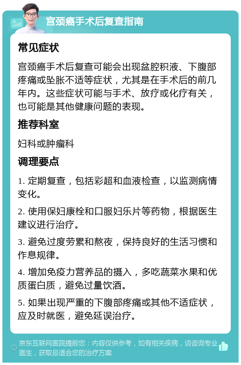 宫颈癌手术后复查指南 常见症状 宫颈癌手术后复查可能会出现盆腔积液、下腹部疼痛或坠胀不适等症状，尤其是在手术后的前几年内。这些症状可能与手术、放疗或化疗有关，也可能是其他健康问题的表现。 推荐科室 妇科或肿瘤科 调理要点 1. 定期复查，包括彩超和血液检查，以监测病情变化。 2. 使用保妇康栓和口服妇乐片等药物，根据医生建议进行治疗。 3. 避免过度劳累和熬夜，保持良好的生活习惯和作息规律。 4. 增加免疫力营养品的摄入，多吃蔬菜水果和优质蛋白质，避免过量饮酒。 5. 如果出现严重的下腹部疼痛或其他不适症状，应及时就医，避免延误治疗。