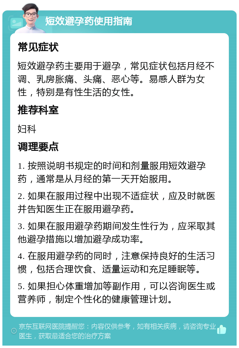 短效避孕药使用指南 常见症状 短效避孕药主要用于避孕，常见症状包括月经不调、乳房胀痛、头痛、恶心等。易感人群为女性，特别是有性生活的女性。 推荐科室 妇科 调理要点 1. 按照说明书规定的时间和剂量服用短效避孕药，通常是从月经的第一天开始服用。 2. 如果在服用过程中出现不适症状，应及时就医并告知医生正在服用避孕药。 3. 如果在服用避孕药期间发生性行为，应采取其他避孕措施以增加避孕成功率。 4. 在服用避孕药的同时，注意保持良好的生活习惯，包括合理饮食、适量运动和充足睡眠等。 5. 如果担心体重增加等副作用，可以咨询医生或营养师，制定个性化的健康管理计划。