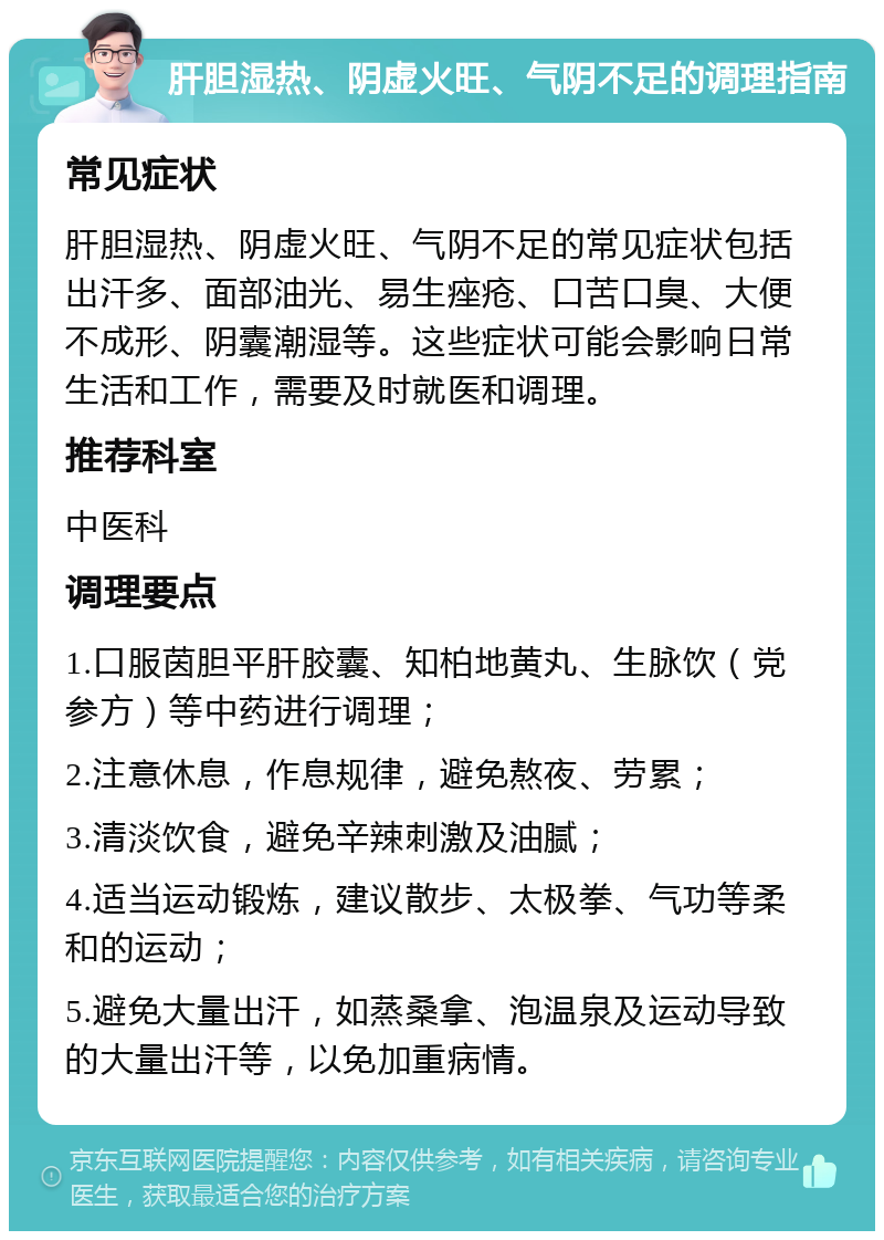 肝胆湿热、阴虚火旺、气阴不足的调理指南 常见症状 肝胆湿热、阴虚火旺、气阴不足的常见症状包括出汗多、面部油光、易生痤疮、口苦口臭、大便不成形、阴囊潮湿等。这些症状可能会影响日常生活和工作，需要及时就医和调理。 推荐科室 中医科 调理要点 1.口服茵胆平肝胶囊、知柏地黄丸、生脉饮（党参方）等中药进行调理； 2.注意休息，作息规律，避免熬夜、劳累； 3.清淡饮食，避免辛辣刺激及油腻； 4.适当运动锻炼，建议散步、太极拳、气功等柔和的运动； 5.避免大量出汗，如蒸桑拿、泡温泉及运动导致的大量出汗等，以免加重病情。