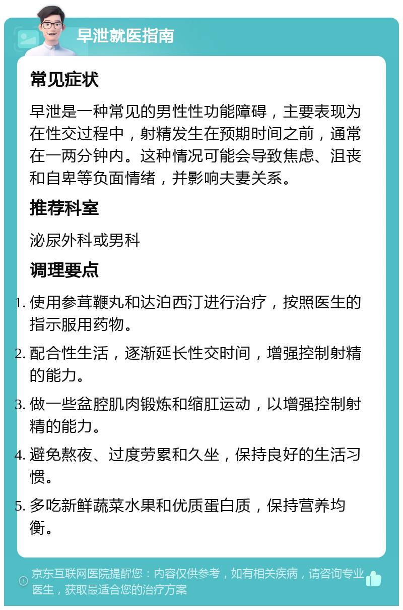 早泄就医指南 常见症状 早泄是一种常见的男性性功能障碍，主要表现为在性交过程中，射精发生在预期时间之前，通常在一两分钟内。这种情况可能会导致焦虑、沮丧和自卑等负面情绪，并影响夫妻关系。 推荐科室 泌尿外科或男科 调理要点 使用参茸鞭丸和达泊西汀进行治疗，按照医生的指示服用药物。 配合性生活，逐渐延长性交时间，增强控制射精的能力。 做一些盆腔肌肉锻炼和缩肛运动，以增强控制射精的能力。 避免熬夜、过度劳累和久坐，保持良好的生活习惯。 多吃新鲜蔬菜水果和优质蛋白质，保持营养均衡。