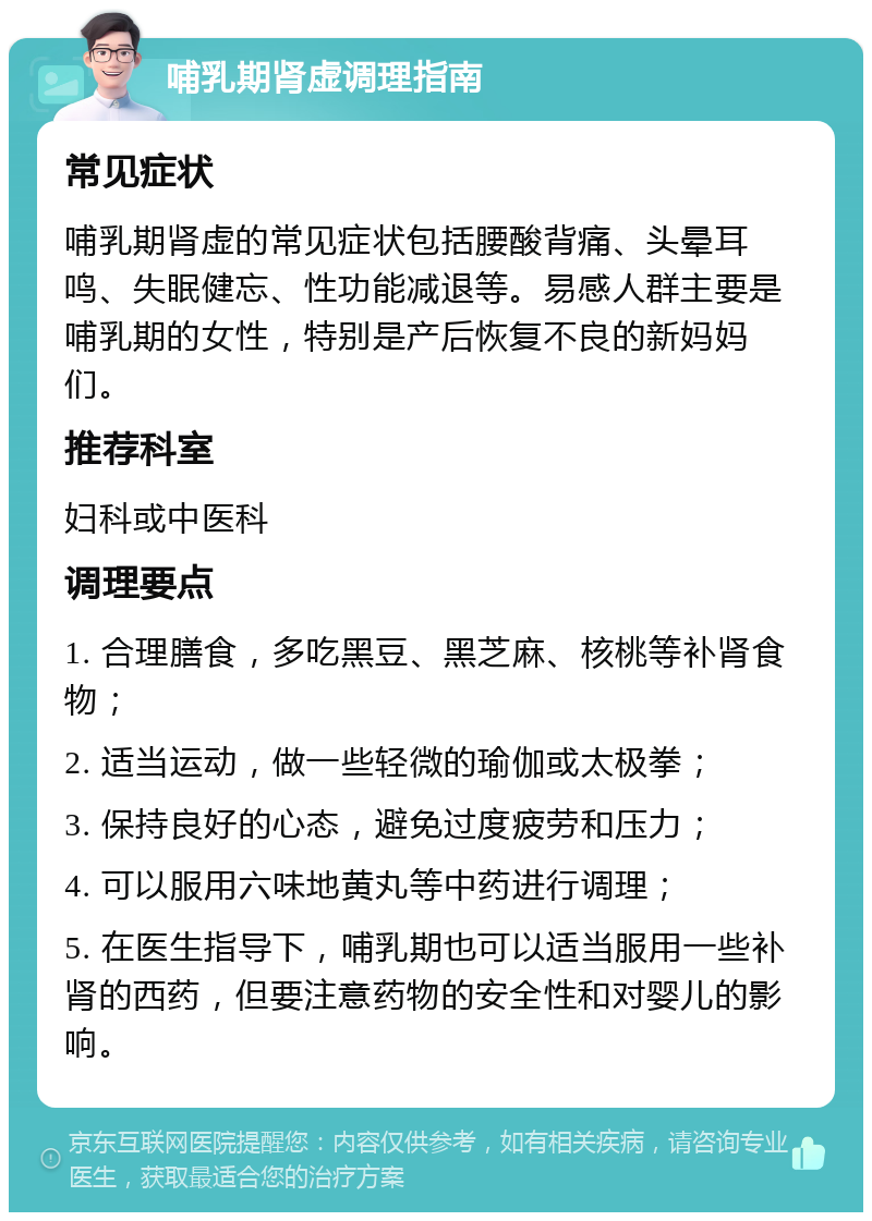 哺乳期肾虚调理指南 常见症状 哺乳期肾虚的常见症状包括腰酸背痛、头晕耳鸣、失眠健忘、性功能减退等。易感人群主要是哺乳期的女性，特别是产后恢复不良的新妈妈们。 推荐科室 妇科或中医科 调理要点 1. 合理膳食，多吃黑豆、黑芝麻、核桃等补肾食物； 2. 适当运动，做一些轻微的瑜伽或太极拳； 3. 保持良好的心态，避免过度疲劳和压力； 4. 可以服用六味地黄丸等中药进行调理； 5. 在医生指导下，哺乳期也可以适当服用一些补肾的西药，但要注意药物的安全性和对婴儿的影响。