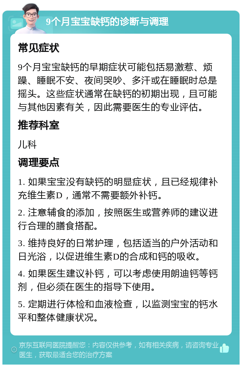 9个月宝宝缺钙的诊断与调理 常见症状 9个月宝宝缺钙的早期症状可能包括易激惹、烦躁、睡眠不安、夜间哭吵、多汗或在睡眠时总是摇头。这些症状通常在缺钙的初期出现，且可能与其他因素有关，因此需要医生的专业评估。 推荐科室 儿科 调理要点 1. 如果宝宝没有缺钙的明显症状，且已经规律补充维生素D，通常不需要额外补钙。 2. 注意辅食的添加，按照医生或营养师的建议进行合理的膳食搭配。 3. 维持良好的日常护理，包括适当的户外活动和日光浴，以促进维生素D的合成和钙的吸收。 4. 如果医生建议补钙，可以考虑使用朗迪钙等钙剂，但必须在医生的指导下使用。 5. 定期进行体检和血液检查，以监测宝宝的钙水平和整体健康状况。