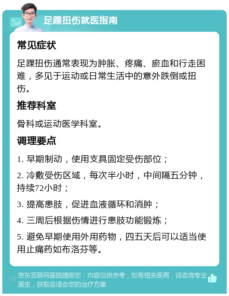 足踝扭伤就医指南 常见症状 足踝扭伤通常表现为肿胀、疼痛、瘀血和行走困难，多见于运动或日常生活中的意外跌倒或扭伤。 推荐科室 骨科或运动医学科室。 调理要点 1. 早期制动，使用支具固定受伤部位； 2. 冷敷受伤区域，每次半小时，中间隔五分钟，持续72小时； 3. 提高患肢，促进血液循环和消肿； 4. 三周后根据伤情进行患肢功能锻炼； 5. 避免早期使用外用药物，四五天后可以适当使用止痛药如布洛芬等。