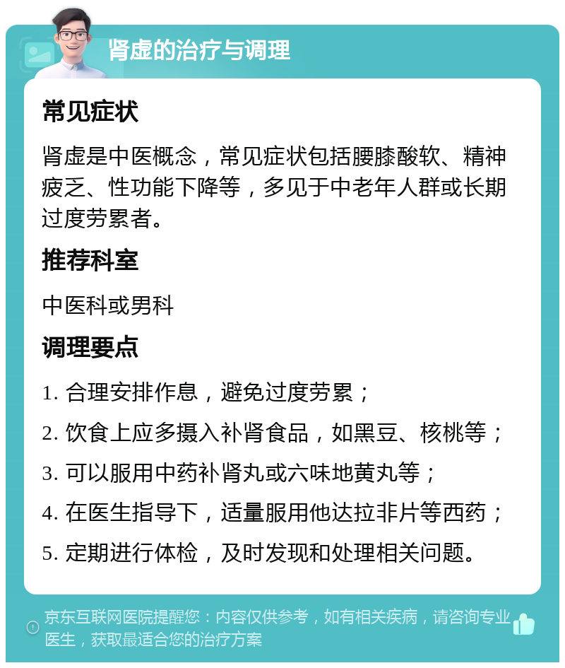 肾虚的治疗与调理 常见症状 肾虚是中医概念，常见症状包括腰膝酸软、精神疲乏、性功能下降等，多见于中老年人群或长期过度劳累者。 推荐科室 中医科或男科 调理要点 1. 合理安排作息，避免过度劳累； 2. 饮食上应多摄入补肾食品，如黑豆、核桃等； 3. 可以服用中药补肾丸或六味地黄丸等； 4. 在医生指导下，适量服用他达拉非片等西药； 5. 定期进行体检，及时发现和处理相关问题。