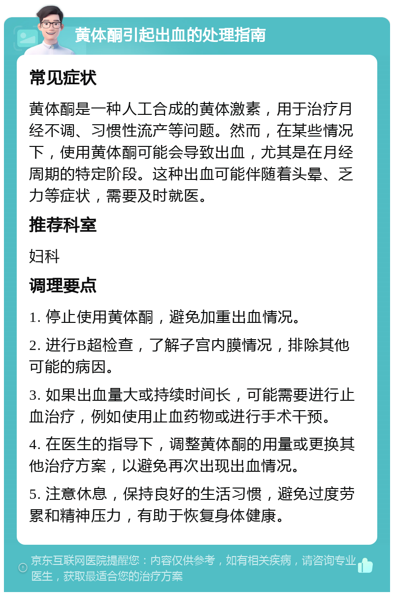 黄体酮引起出血的处理指南 常见症状 黄体酮是一种人工合成的黄体激素，用于治疗月经不调、习惯性流产等问题。然而，在某些情况下，使用黄体酮可能会导致出血，尤其是在月经周期的特定阶段。这种出血可能伴随着头晕、乏力等症状，需要及时就医。 推荐科室 妇科 调理要点 1. 停止使用黄体酮，避免加重出血情况。 2. 进行B超检查，了解子宫内膜情况，排除其他可能的病因。 3. 如果出血量大或持续时间长，可能需要进行止血治疗，例如使用止血药物或进行手术干预。 4. 在医生的指导下，调整黄体酮的用量或更换其他治疗方案，以避免再次出现出血情况。 5. 注意休息，保持良好的生活习惯，避免过度劳累和精神压力，有助于恢复身体健康。