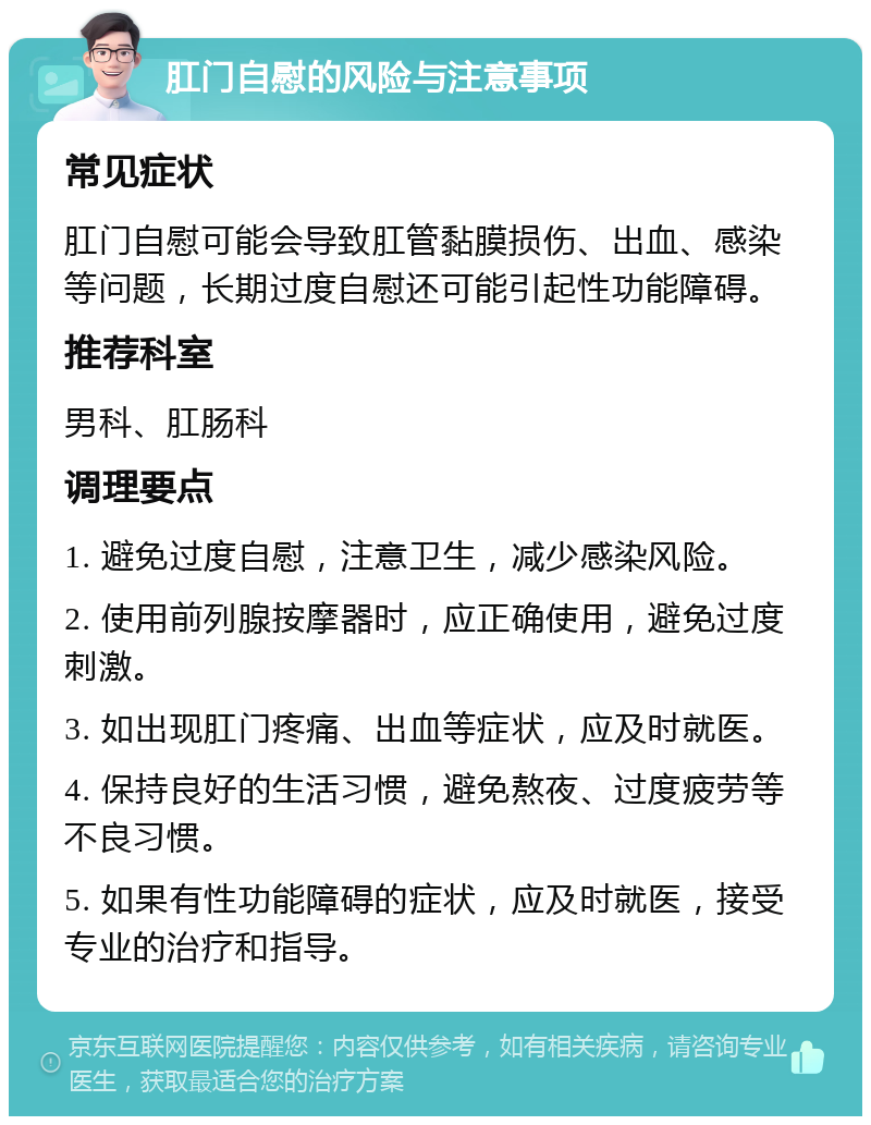 肛门自慰的风险与注意事项 常见症状 肛门自慰可能会导致肛管黏膜损伤、出血、感染等问题，长期过度自慰还可能引起性功能障碍。 推荐科室 男科、肛肠科 调理要点 1. 避免过度自慰，注意卫生，减少感染风险。 2. 使用前列腺按摩器时，应正确使用，避免过度刺激。 3. 如出现肛门疼痛、出血等症状，应及时就医。 4. 保持良好的生活习惯，避免熬夜、过度疲劳等不良习惯。 5. 如果有性功能障碍的症状，应及时就医，接受专业的治疗和指导。