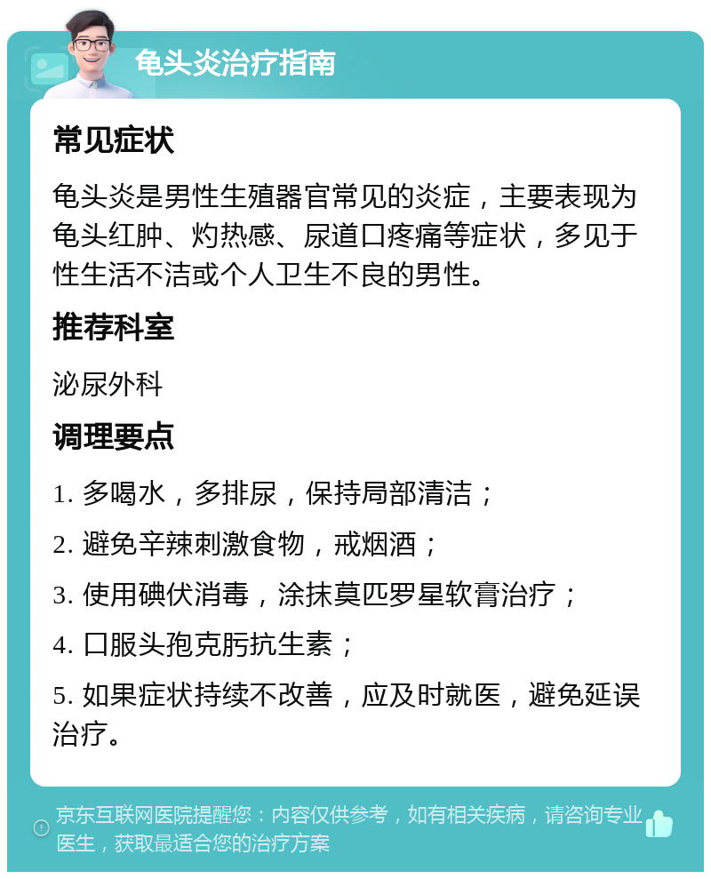 龟头炎治疗指南 常见症状 龟头炎是男性生殖器官常见的炎症，主要表现为龟头红肿、灼热感、尿道口疼痛等症状，多见于性生活不洁或个人卫生不良的男性。 推荐科室 泌尿外科 调理要点 1. 多喝水，多排尿，保持局部清洁； 2. 避免辛辣刺激食物，戒烟酒； 3. 使用碘伏消毒，涂抹莫匹罗星软膏治疗； 4. 口服头孢克肟抗生素； 5. 如果症状持续不改善，应及时就医，避免延误治疗。