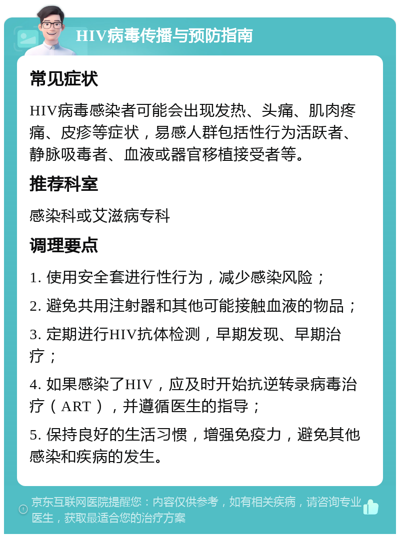 HIV病毒传播与预防指南 常见症状 HIV病毒感染者可能会出现发热、头痛、肌肉疼痛、皮疹等症状，易感人群包括性行为活跃者、静脉吸毒者、血液或器官移植接受者等。 推荐科室 感染科或艾滋病专科 调理要点 1. 使用安全套进行性行为，减少感染风险； 2. 避免共用注射器和其他可能接触血液的物品； 3. 定期进行HIV抗体检测，早期发现、早期治疗； 4. 如果感染了HIV，应及时开始抗逆转录病毒治疗（ART），并遵循医生的指导； 5. 保持良好的生活习惯，增强免疫力，避免其他感染和疾病的发生。