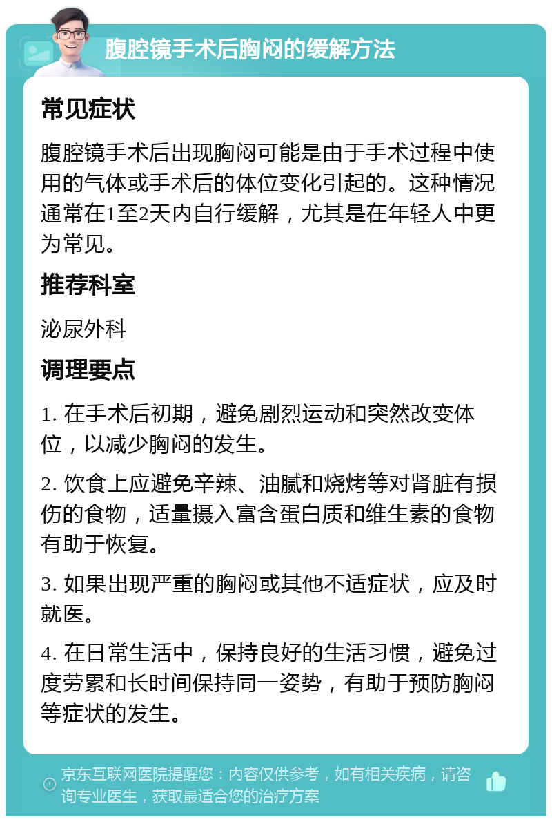 腹腔镜手术后胸闷的缓解方法 常见症状 腹腔镜手术后出现胸闷可能是由于手术过程中使用的气体或手术后的体位变化引起的。这种情况通常在1至2天内自行缓解，尤其是在年轻人中更为常见。 推荐科室 泌尿外科 调理要点 1. 在手术后初期，避免剧烈运动和突然改变体位，以减少胸闷的发生。 2. 饮食上应避免辛辣、油腻和烧烤等对肾脏有损伤的食物，适量摄入富含蛋白质和维生素的食物有助于恢复。 3. 如果出现严重的胸闷或其他不适症状，应及时就医。 4. 在日常生活中，保持良好的生活习惯，避免过度劳累和长时间保持同一姿势，有助于预防胸闷等症状的发生。