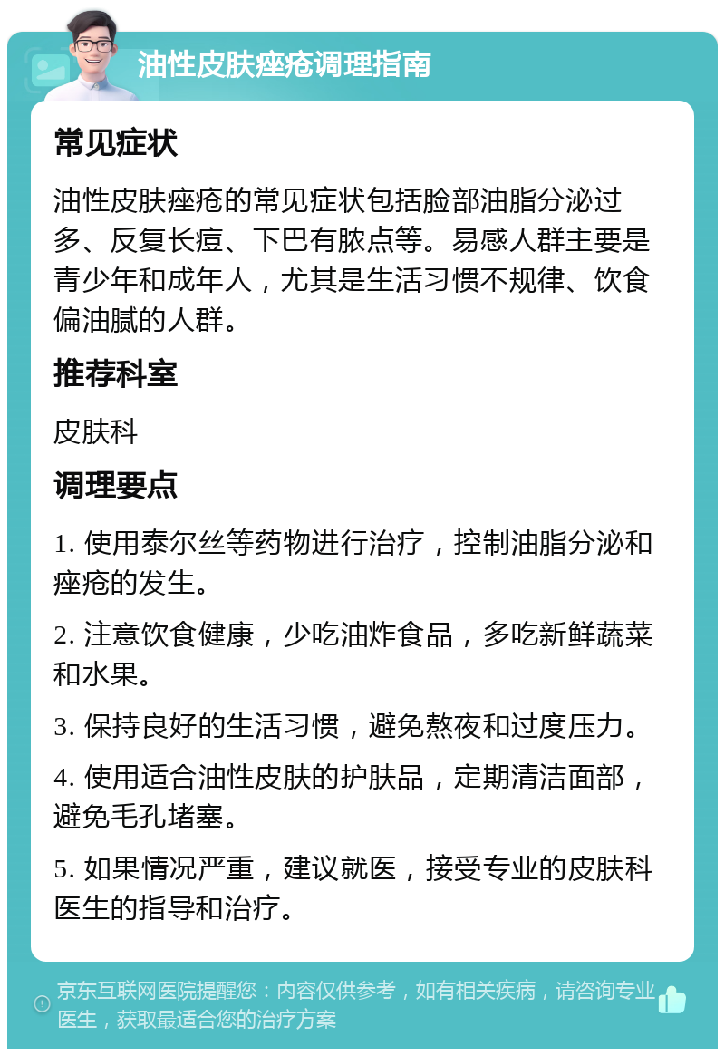 油性皮肤痤疮调理指南 常见症状 油性皮肤痤疮的常见症状包括脸部油脂分泌过多、反复长痘、下巴有脓点等。易感人群主要是青少年和成年人，尤其是生活习惯不规律、饮食偏油腻的人群。 推荐科室 皮肤科 调理要点 1. 使用泰尔丝等药物进行治疗，控制油脂分泌和痤疮的发生。 2. 注意饮食健康，少吃油炸食品，多吃新鲜蔬菜和水果。 3. 保持良好的生活习惯，避免熬夜和过度压力。 4. 使用适合油性皮肤的护肤品，定期清洁面部，避免毛孔堵塞。 5. 如果情况严重，建议就医，接受专业的皮肤科医生的指导和治疗。