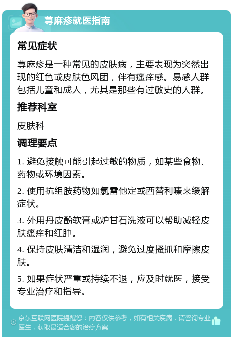 荨麻疹就医指南 常见症状 荨麻疹是一种常见的皮肤病，主要表现为突然出现的红色或皮肤色风团，伴有瘙痒感。易感人群包括儿童和成人，尤其是那些有过敏史的人群。 推荐科室 皮肤科 调理要点 1. 避免接触可能引起过敏的物质，如某些食物、药物或环境因素。 2. 使用抗组胺药物如氯雷他定或西替利嗪来缓解症状。 3. 外用丹皮酚软膏或炉甘石洗液可以帮助减轻皮肤瘙痒和红肿。 4. 保持皮肤清洁和湿润，避免过度搔抓和摩擦皮肤。 5. 如果症状严重或持续不退，应及时就医，接受专业治疗和指导。